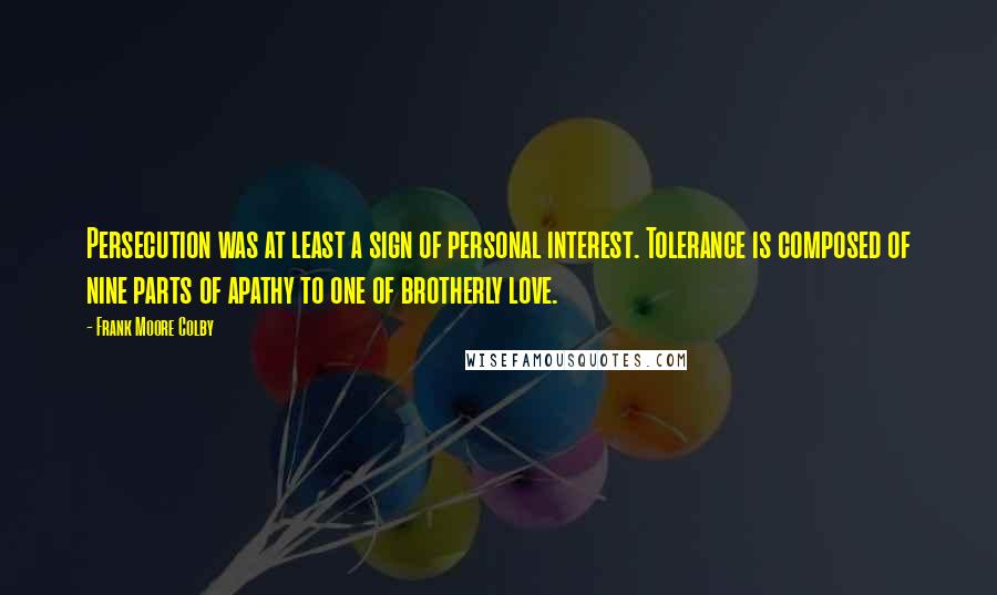 Frank Moore Colby Quotes: Persecution was at least a sign of personal interest. Tolerance is composed of nine parts of apathy to one of brotherly love.