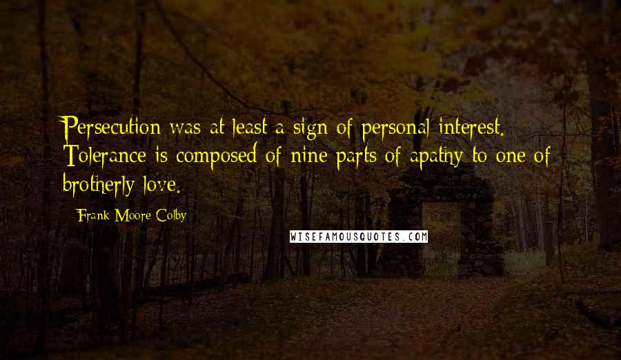 Frank Moore Colby Quotes: Persecution was at least a sign of personal interest. Tolerance is composed of nine parts of apathy to one of brotherly love.