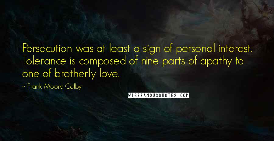Frank Moore Colby Quotes: Persecution was at least a sign of personal interest. Tolerance is composed of nine parts of apathy to one of brotherly love.