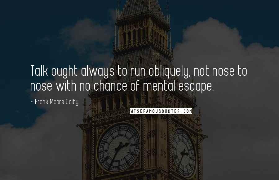 Frank Moore Colby Quotes: Talk ought always to run obliquely, not nose to nose with no chance of mental escape.