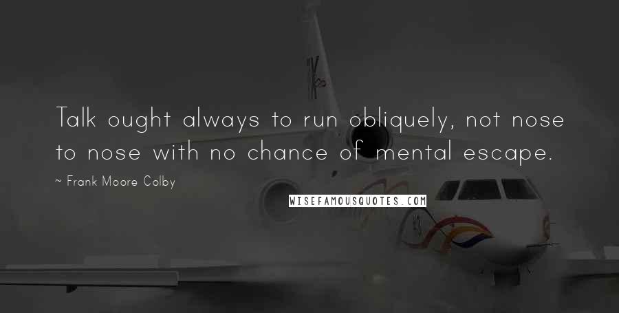 Frank Moore Colby Quotes: Talk ought always to run obliquely, not nose to nose with no chance of mental escape.