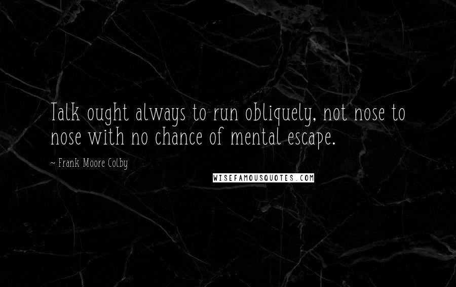 Frank Moore Colby Quotes: Talk ought always to run obliquely, not nose to nose with no chance of mental escape.