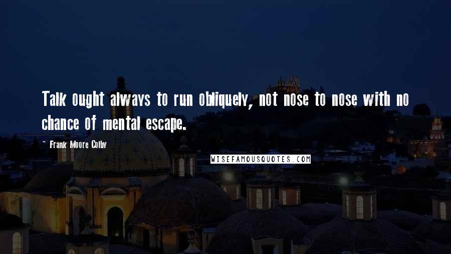 Frank Moore Colby Quotes: Talk ought always to run obliquely, not nose to nose with no chance of mental escape.