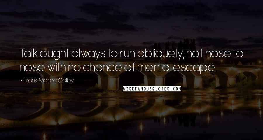 Frank Moore Colby Quotes: Talk ought always to run obliquely, not nose to nose with no chance of mental escape.