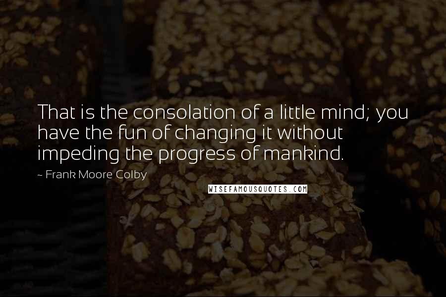 Frank Moore Colby Quotes: That is the consolation of a little mind; you have the fun of changing it without impeding the progress of mankind.