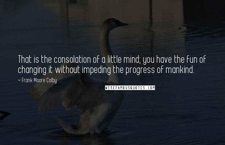 Frank Moore Colby Quotes: That is the consolation of a little mind; you have the fun of changing it without impeding the progress of mankind.