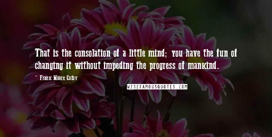 Frank Moore Colby Quotes: That is the consolation of a little mind; you have the fun of changing it without impeding the progress of mankind.