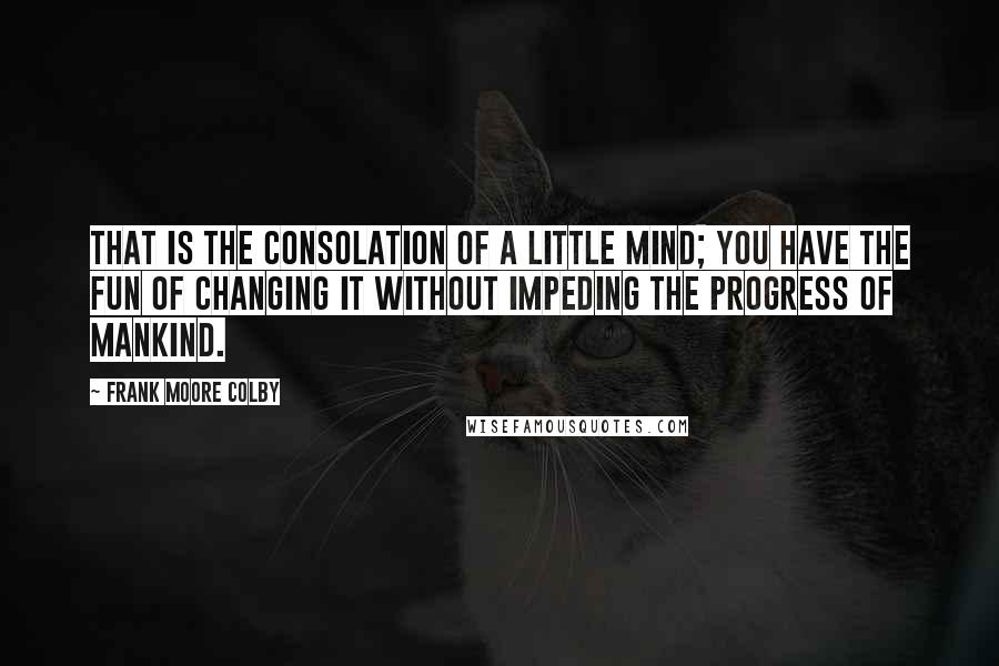 Frank Moore Colby Quotes: That is the consolation of a little mind; you have the fun of changing it without impeding the progress of mankind.