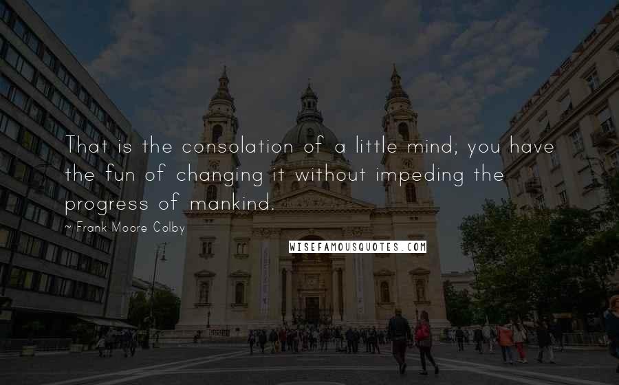 Frank Moore Colby Quotes: That is the consolation of a little mind; you have the fun of changing it without impeding the progress of mankind.