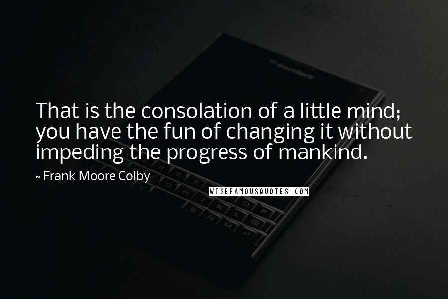 Frank Moore Colby Quotes: That is the consolation of a little mind; you have the fun of changing it without impeding the progress of mankind.