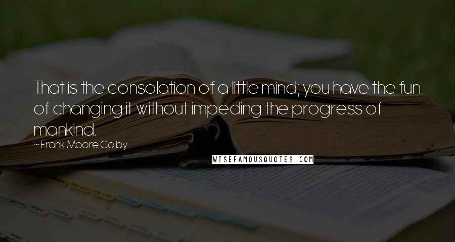 Frank Moore Colby Quotes: That is the consolation of a little mind; you have the fun of changing it without impeding the progress of mankind.