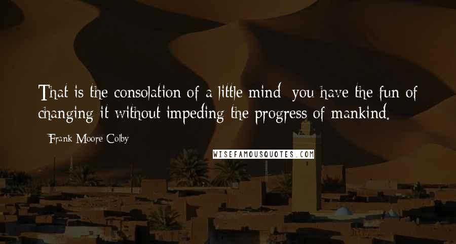 Frank Moore Colby Quotes: That is the consolation of a little mind; you have the fun of changing it without impeding the progress of mankind.