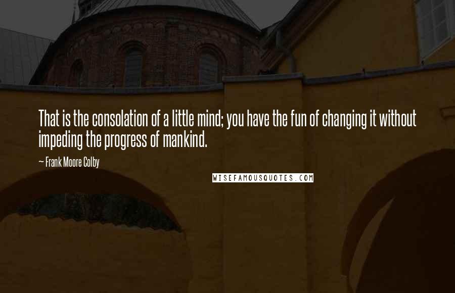 Frank Moore Colby Quotes: That is the consolation of a little mind; you have the fun of changing it without impeding the progress of mankind.