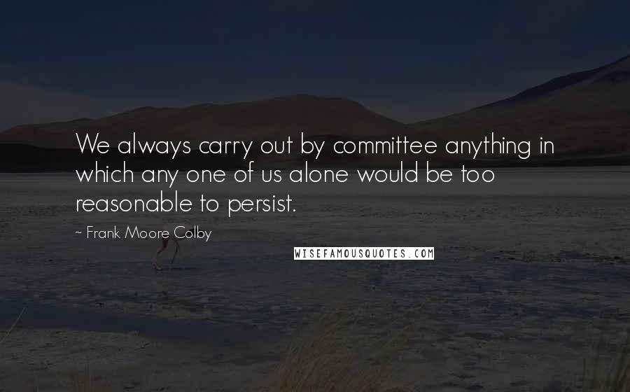 Frank Moore Colby Quotes: We always carry out by committee anything in which any one of us alone would be too reasonable to persist.