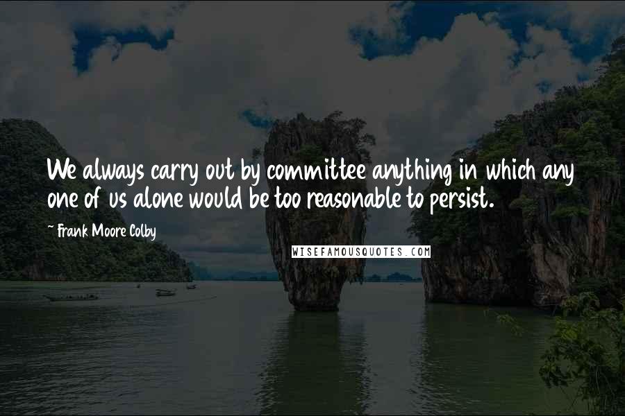 Frank Moore Colby Quotes: We always carry out by committee anything in which any one of us alone would be too reasonable to persist.