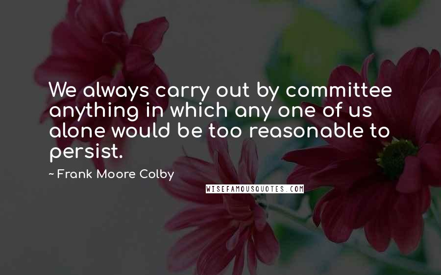 Frank Moore Colby Quotes: We always carry out by committee anything in which any one of us alone would be too reasonable to persist.