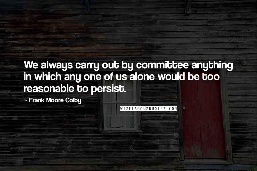 Frank Moore Colby Quotes: We always carry out by committee anything in which any one of us alone would be too reasonable to persist.