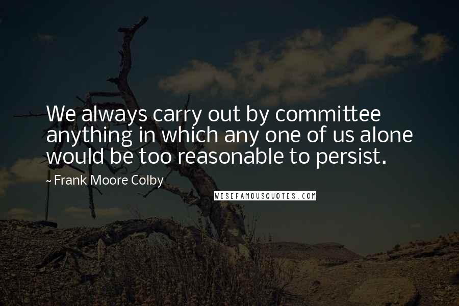 Frank Moore Colby Quotes: We always carry out by committee anything in which any one of us alone would be too reasonable to persist.