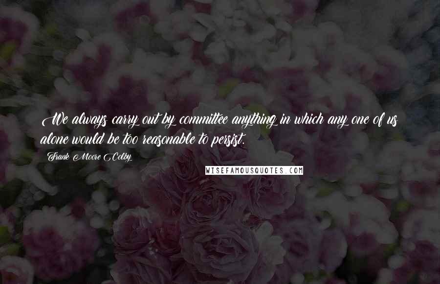 Frank Moore Colby Quotes: We always carry out by committee anything in which any one of us alone would be too reasonable to persist.