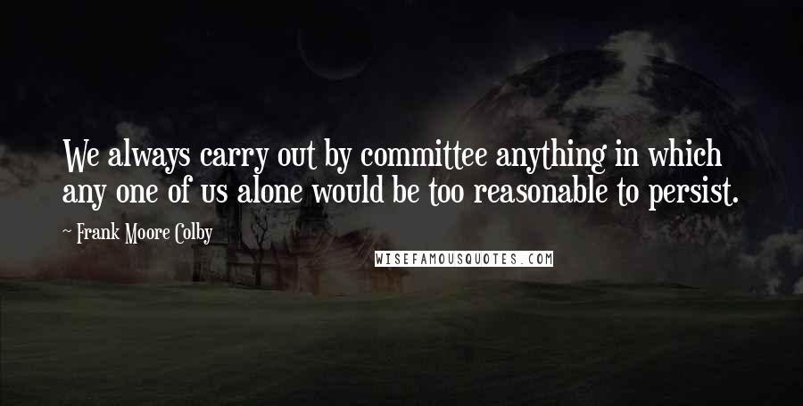 Frank Moore Colby Quotes: We always carry out by committee anything in which any one of us alone would be too reasonable to persist.