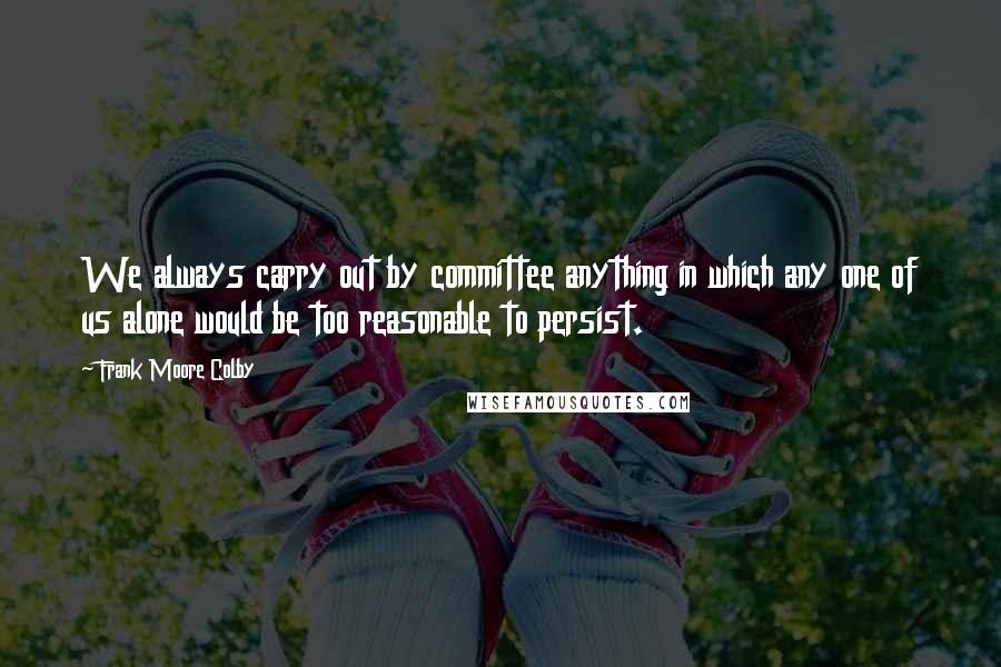 Frank Moore Colby Quotes: We always carry out by committee anything in which any one of us alone would be too reasonable to persist.