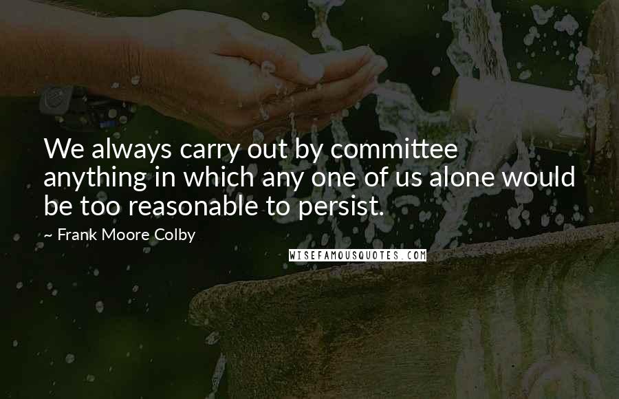 Frank Moore Colby Quotes: We always carry out by committee anything in which any one of us alone would be too reasonable to persist.