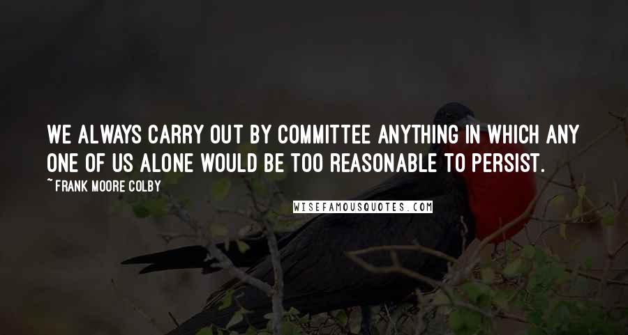 Frank Moore Colby Quotes: We always carry out by committee anything in which any one of us alone would be too reasonable to persist.