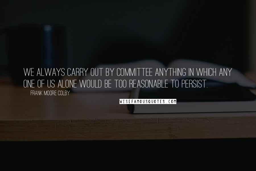 Frank Moore Colby Quotes: We always carry out by committee anything in which any one of us alone would be too reasonable to persist.