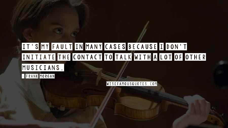 Frank Morgan Quotes: It's my fault in many cases because I don't initiate the contact to talk with a lot of other musicians.