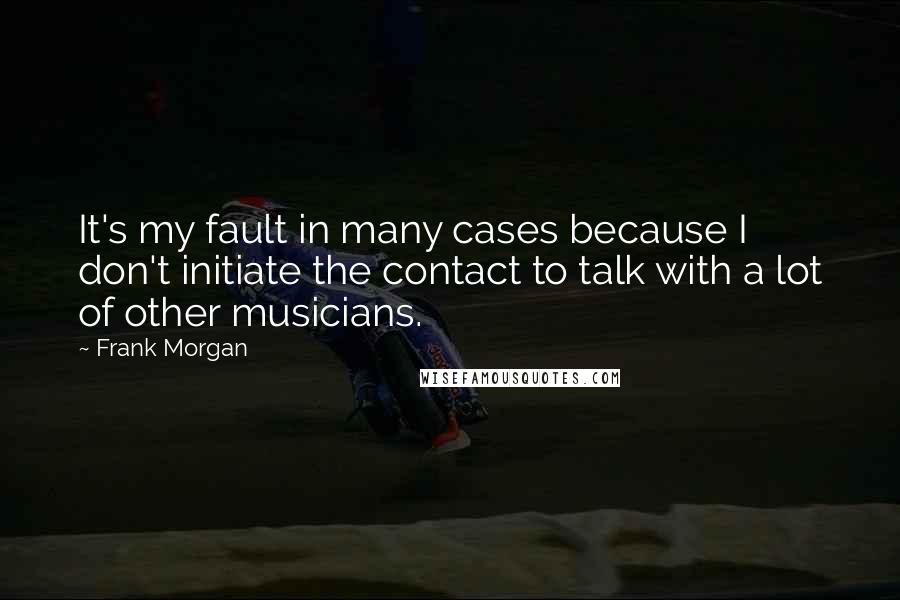 Frank Morgan Quotes: It's my fault in many cases because I don't initiate the contact to talk with a lot of other musicians.