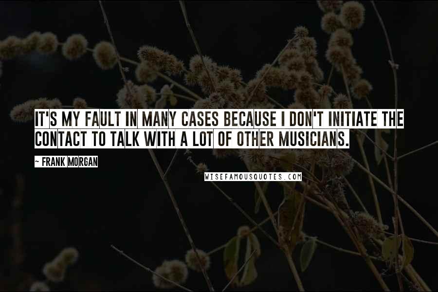 Frank Morgan Quotes: It's my fault in many cases because I don't initiate the contact to talk with a lot of other musicians.