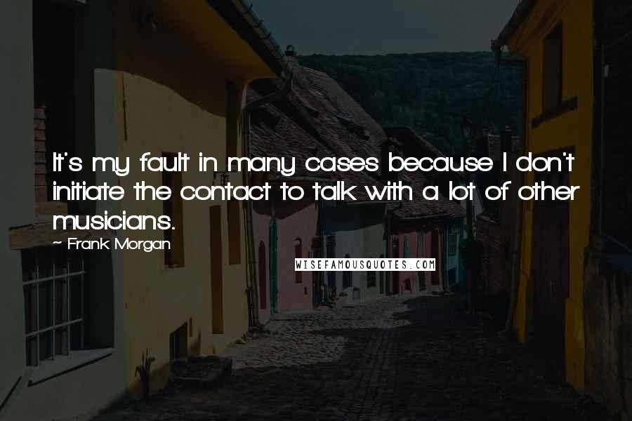 Frank Morgan Quotes: It's my fault in many cases because I don't initiate the contact to talk with a lot of other musicians.