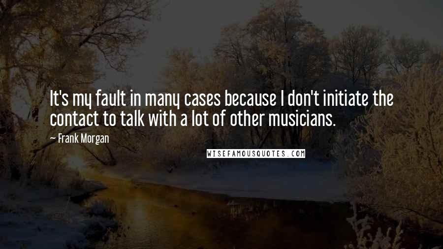 Frank Morgan Quotes: It's my fault in many cases because I don't initiate the contact to talk with a lot of other musicians.