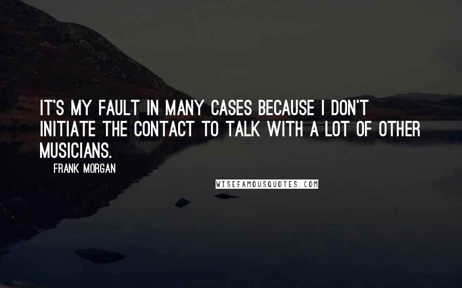 Frank Morgan Quotes: It's my fault in many cases because I don't initiate the contact to talk with a lot of other musicians.