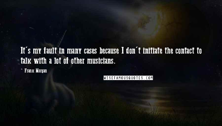 Frank Morgan Quotes: It's my fault in many cases because I don't initiate the contact to talk with a lot of other musicians.