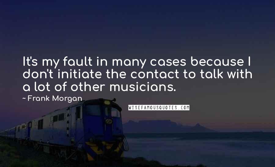 Frank Morgan Quotes: It's my fault in many cases because I don't initiate the contact to talk with a lot of other musicians.