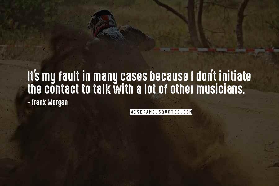 Frank Morgan Quotes: It's my fault in many cases because I don't initiate the contact to talk with a lot of other musicians.