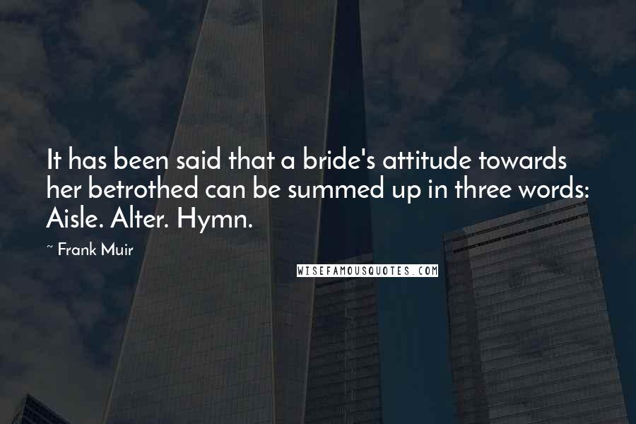 Frank Muir Quotes: It has been said that a bride's attitude towards her betrothed can be summed up in three words: Aisle. Alter. Hymn.