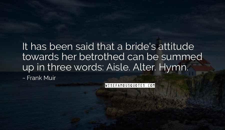 Frank Muir Quotes: It has been said that a bride's attitude towards her betrothed can be summed up in three words: Aisle. Alter. Hymn.