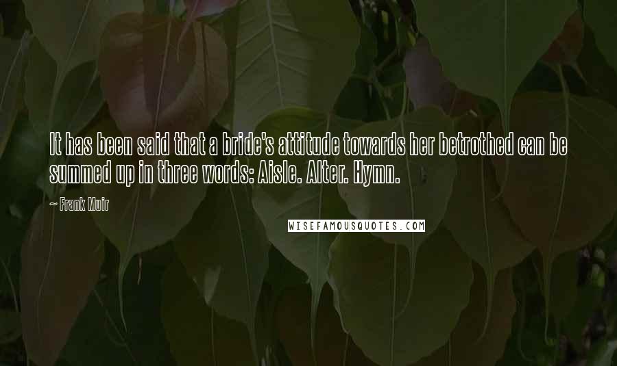 Frank Muir Quotes: It has been said that a bride's attitude towards her betrothed can be summed up in three words: Aisle. Alter. Hymn.