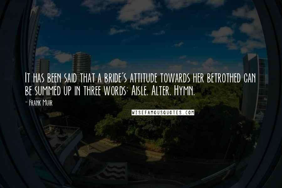 Frank Muir Quotes: It has been said that a bride's attitude towards her betrothed can be summed up in three words: Aisle. Alter. Hymn.