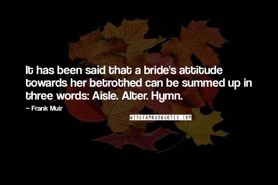 Frank Muir Quotes: It has been said that a bride's attitude towards her betrothed can be summed up in three words: Aisle. Alter. Hymn.