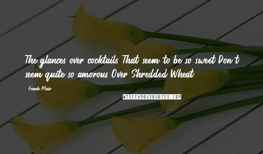 Frank Muir Quotes: The glances over cocktails That seem to be so sweet Don't seem quite so amorous Over Shredded Wheat