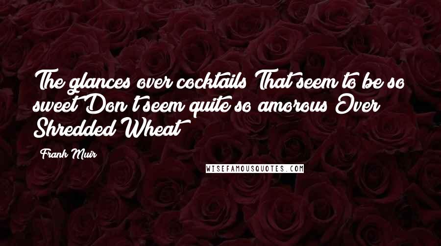 Frank Muir Quotes: The glances over cocktails That seem to be so sweet Don't seem quite so amorous Over Shredded Wheat