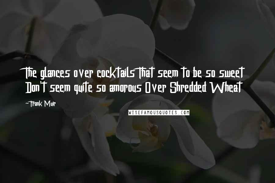 Frank Muir Quotes: The glances over cocktails That seem to be so sweet Don't seem quite so amorous Over Shredded Wheat