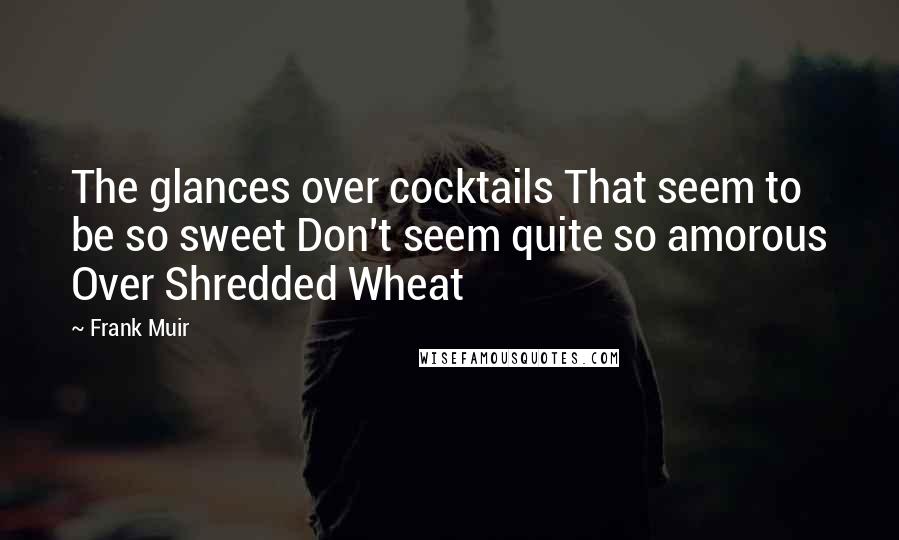 Frank Muir Quotes: The glances over cocktails That seem to be so sweet Don't seem quite so amorous Over Shredded Wheat