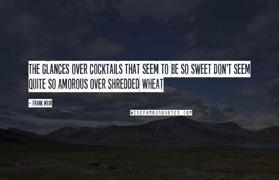 Frank Muir Quotes: The glances over cocktails That seem to be so sweet Don't seem quite so amorous Over Shredded Wheat