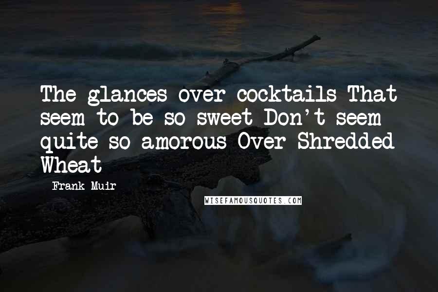Frank Muir Quotes: The glances over cocktails That seem to be so sweet Don't seem quite so amorous Over Shredded Wheat