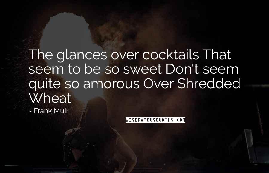 Frank Muir Quotes: The glances over cocktails That seem to be so sweet Don't seem quite so amorous Over Shredded Wheat