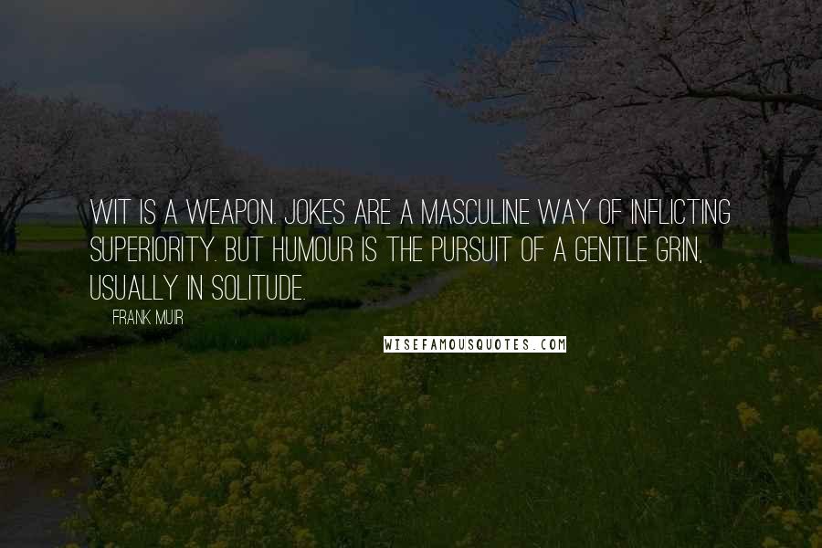 Frank Muir Quotes: Wit is a weapon. Jokes are a masculine way of inflicting superiority. But humour is the pursuit of a gentle grin, usually in solitude.